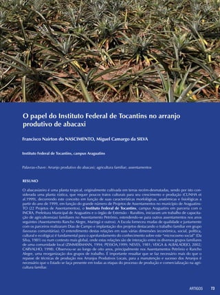 ARTIGOS 73
O papel do Instituto Federal de Tocantins no arranjo
produtivo de abacaxi
Francisco Nairton do NASCIMENTO, Miguel Camargo da SILVA
Instituto Federal de Tocantins, campus Araguatins
Palavras-chave: Arranjo produtivo do abacaxi; agricultura familiar; assentamentos
Resumo
O abacaxizeiro é uma planta tropical, originalmente cultivada em terras recém-desmatadas, sendo por isto con-
siderada uma planta rústica, que requer poucos tratos culturais para seu crescimento e produção (CUNHA et
al.1999), decorrendo este conceito em função de suas características morfológicas, anatômicas e fisiológicas a
partir do ano de 1999, em função do grande número de Projetos de Assentamentos no município de Araguatins-
TO (22 Projetos de Assentamentos), o Instituto Federal de Tocantins, campus Araguatins em parceria com o
INCRA, Prefeitura Municipal de Araguatins e o órgão de Extensão - Ruraltins, iniciaram um trabalho de capacita-
ção de agricultores(as) familiares no Assentamento Petrônio, estendendo-se para outros assentamentos nos anos
seguintes (Assentamento Rancho Alegre, Maringá e outros). A Escola forneceu mudas de qualidade e juntamente
com os parceiros realizaram Dias de Campo e implantação dos projetos destacando o trabalho familiar em grupo
(lavouras comunitárias). O entendimento destas relações em suas várias dimensões (econômica, social, política,
cultural e ecológica) é fundamental para o aprofundamento do conhecimento sobre este “microcosmo social” (Da
Silva, 1981) ou num contexto mais global, onde estas relações são de interação entre os diversos grupos familiares
de uma comunidade local (ZIMMERMANN, 1994; PESSOA,1999; NEVES, 1981; VEIGA & ALBALADEJO, 2002;
CARVALHO, 1998). Observou-se ao longo de oito anos, principalmente nos Assentamentos Petrônio e Rancho
Alegre, uma reorganização dos grupos de trabalho. É importante ressaltar que se faz necessário mais do que o
repasse de técnicas de produção nos Arranjos Produtivos Locais, para a manutenção e sucesso dos Arranjos é
necessário que o Estado se faça presente em todas as etapas do processo de produção e comercialização na agri-
cultura familiar.
 