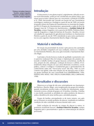CADERNOS TEMÁTICOS INDÚSTRIA E COMÉRCIO74
Introdução
O abacaxizeiro é uma planta tropical, originalmente cultivada em ter-
ras recém-desmatadas, sendo por isto considerada uma planta rústica, que
requer poucos tratos culturais para seu crescimento e produção (CUNHA
et al. 1999), decorrendo este conceito em função de suas características
morfológicas, anatômicas e fisiológicas a partir do ano de 1999, em função
do grande número de Projetos de Assentamentos no município de Aragua-
tins-TO (22 Projetos de Assentamentos), apresentando a região do Bico do
Papagaio mais de 74 Projetos de Assentamentos, o Instituto Federal de
Tocantins, campus Araguatins com a parceria do INCRA, Prefeitura Muni-
cipal de Araguatins e o órgão de Extensão do Tocantins - Ruraltins, iniciam
um trabalho de capacitação de agricultores(as) familiares no Assentamento
Petrônio a partir do ano de 1999, estendendo-se para outros assentamen-
tos nos anos seguintes (Assentamento Rancho Alegre e Maringá).
Material e métodos
Em função da proximidade da escola e pela procura dos assentados
por uma atividade compatível com suas condições, iniciou-se o trabalho
no Assentamento Petrônio, dois anos após incluindo o Assentamento Ran-
cho Alegre.
A princípio a Escola forneceu mudas de qualidade e juntamente com
os parceiros realizaram Dias de Campo e implantação dos projetos des-
tacando o trabalho familiar em grupo (lavouras comunitárias), escolha da
área, preparo do solo, adubação, condução da lavoura e colheita. O en-
tendimento destas relações em suas várias dimensões (econômica, social,
política, cultural e ecológica) é fundamental para o aprofundamento do
conhecimento sobre este “microcosmo social” (Da Silva, 1981) ou num
contexto mais global, onde estas relações são de interação entre os diver-
sos grupos familiares de uma comunidade local (ZIMMERMANN, 1994;
PESSOA,1999; NEVES, 1981; VEIGA & ALBALADEJO, 2002; CARVALHO,
1998).
1
Professor do Instituto Federal de
Tocantins, campus Araguatins.
2
Professor do Instituto Federal de
Tocantins, campus Araguatins.
Resultados e discussões
Observou-se ao longo de oito anos, principalmente nos Assentamen-
tos Petrônio e Rancho Alegre, uma reorganização dos grupos de trabalho,
quando inicialmente envolvia todas as famílias do Assentamento, poste-
riormente ocorreu a divisão de grupos em 10 famílias, 6 famílias, 3 famílias
e uma família assumindo as atividades da cadeia produtiva do abacaxi e
ainda a desistência de várias famílias para a atividade proposta.
Grupos de famílias, principalmente os de maior número, ano após
ano se firmaram no arranjo produtivo do abacaxi, resultando em melhores
condições de vida e atividade na lavoura durante todo o ano.
Dado oscilações do mercado na compra do abacaxi in natura, os
produtores atualmente buscam a Instituto Federal de Tocantins, campus
Araguatins para o processamento e ajuda na comercialização do abacaxi
processado.
 