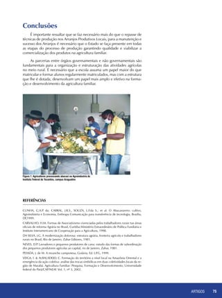 ARTIGOS 75
Figura 1. Agricultores processando abacaxi na Agroindústria do
Instituto Federal de Tocantins, campus Araguatins
Referências
CUNHA, G.A.P. da; CABRAL, J.R.S., SOUZA, L.F.da S.; et al. O Abacaxizeiro: cultivo,
Agroindústria e Economia, Embrapa Comunicação para transferência de tecnologia, Brasília,
DF,1999.
CARVALHO, H.M. Formas de Associativismo vivenciadas pelos trabalhadores rurais nas áreas
oficiais de reforma Agrária no Brasil, Curitiba:Ministério Extraordinário de Política Fundiária e
Instituto Interamericano de Cooperação para a Agricultura, 1998.
DA SILVA, J.G. A modernização dolorosa: estrutura agrária, fronteira agrícola e trabalhadores
rurais no Brasil, Rio de Janeiro, Zahar Editores, 1981.
NEVES, D.P. Lavradores e pequenos produtores de cana: estudo das formas de subordinação
dos pequenos produtores agrícolas ao capital, rio de Janeiro, Zahar, 1981.
PESSOA, J. de M. A revanche camponesa, Goiânia, Ed. UFG, 1999.
VEIGA, I. & ALBALADEJO, C. Formação do território a nível local na Amazônia Oriental e a
emergência da ação coletiva: análise das trocas simbólicas em duas coletividades locais da re-
gião de Marabá. Agricultura Familiar: Pesquisa, Formação e Desenvolvimento, Universidade
federal do Pará/CAP/NEAF. Vol. 1, nº 3, 2002.
Conclusões
É importante ressaltar que se faz necessário mais do que o repasse de
técnicas de produção nos Arranjos Produtivos Locais, para a manutenção e
sucesso dos Arranjos é necessário que o Estado se faça presente em todas
as etapas do processo de produção garantindo qualidade e viabilizar a
comercialização dos produtos na agricultura familiar.
As parcerias entre órgãos governamentais e não governamentais são
fundamentais para a organização e estruturação das atividades agrícolas
no meio rural. É necessário que a escola assuma um papel maior do que
matricular e formar alunos regularmente matriculados, mas com a estrutura
que lhe é dotada, desenvolvam um papel mais amplo e efetivo na forma-
ção e desenvolvimento da agricultura familiar.
 