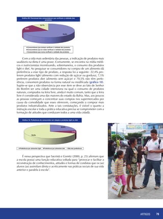 ARTIGOS 79
Com a vida mais sedentária das pessoas, a indicação de produtos mais
saudáveis na dieta é uma praxe. Comumente, se encontra na mídia médi-
cos e nutricionistas incentivando, sobremaneira, o consumo dos produtos
light e diet. Ao pesquisar se consumidores na compra de um alimento dá
preferência a esse tipo de produto, a resposta foi a seguinte: 22,4% pre-
ferem produtos light (alimento com redução de açúcar ou gordura), 7,1%
preferem produtos diet (alimento sem açúcar) e 70,5% não têm prefe-
rência, consomem produtos na forma natural ou modificada (gráfico 10).
Supõe-se que a não observância por esse item se deve ao fato de Senhor
do Bonfim ser uma cidade interiorana na qual o consumo de produtos
naturais, comprados na feira livre, ainda é muito comum, tanto que a feira
livre é considerada uma das maiores do estado da Bahia. Mas, aos poucos
as pessoas começam a concentrar suas compras nos supermercados por
causa da comodidade que esses oferecem, começando a comprar mais
produtos industrializados. Ante a tais constatações, é visível o quanto a
instrução escolar e toda a prática educativa precisa se comprometer com a
formação de atitudes que conduzam todos a uma vida cidadã.
É nessa perspectiva que Sacristã e Goméz (2000, p. 25) afirmam que
a escola possui uma função educativa voltada para “provocar e facilitar a
reconstrução de conhecimentos, atitudes e formas de condutas que os (as)
alunos (as) assimilam direta e acriticamente nas práticas sociais de sua vida
anterior e paralela à escola”.
 