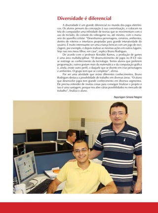 08 CADERNOS TEMÁTICOS INDÚSTRIA E COMÉRCIO
Reportagem Simone Pelegrini
Diversidade é diferencial
A diversidade é um grande diferencial no mundo dos jogos eletrôni-
cos. Os alunos pensam da concepção à sua concretização, e colocam na
tela do computador uma infinidade de teorias que se movimentam com o
uso do teclado, do console do videogame ou, até mesmo, com o manu-
seio do aparelho celular. “Desenhamos personagens, cenários, ambientes,
dentro de roteiros e interfaces projetadas para grande interatividade do
usuário. É muito interessante ver uma criança brincar com um jogo de reci-
clagem, por exemplo, e depois realizar as mesmas ações em outros lugares.
Vejo isso nos meus filhos, em casa”, explica Bruno Rodrigues.
De acordo com o professor Ronaldo Ramos, a produção de games
é uma área multidisciplinar. “O desenvolvimento de jogos no IF-CE não
se restringe ao conhecimento da tecnologia. Temos alunos que preferem
programação, outros gostam mais da matemática e da computação gráfica
e, ainda, existe outro perfil, o daquele que se diverte em criar personagens
e ambientes. O grupo tem que se completar”, afirma.
Por ser uma atividade que reúne diferentes conhecimentos, Bruno
Rodrigues destaca a possibilidade de trabalho em diversas áreas. “O aluno
que desenvolve jogos tem grande conhecimento em diversos segmentos.
Ele precisa entender de muitas coisas para conseguir finalizar o projeto e
isso é uma vantagem, porque nos abre várias possibilidades no mercado de
trabalho”, finaliza o aluno.
 