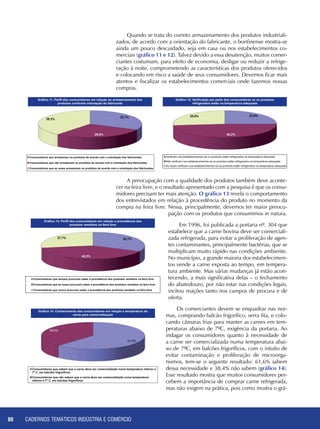 CADERNOS TEMÁTICOS INDÚSTRIA E COMÉRCIO80
Quando se trata do correto armazenamento dos produtos industriali-
zados, de acordo com a orientação do fabricante, o bonfinense mostra-se
ainda um pouco descuidado, seja em casa ou nos estabelecimentos co-
merciais (gráfico 11 e 12). Talvez devido a essa desatenção, muitos comer-
ciantes costumam, para efeito de economia, desligar ou reduzir a refrige-
ração à noite, comprometendo as características dos produtos oferecidos
e colocando em risco a saúde de seus consumidores. Devemos ficar mais
atentos e fiscalizar os estabelecimentos comerciais onde fazemos nossas
compras.
A preocupação com a qualidade dos produtos também deve aconte-
cer na feira livre, e o resultado apresentado com a pesquisa é que os consu-
midores precisam ter mais atenção. O gráfico 13 revela o comportamento
dos entrevistados em relação à procedência do produto no momento da
compra na feira livre. Nessa, principalmente, devemos ter maior preocu-
pação com os produtos que consumimos in natura.
Em 1996, foi publicada a portaria nº. 304 que
estabelece que a carne bovina deve ser comerciali-
zada refrigerada, para evitar a proliferação de agen-
tes contaminantes, principalmente bactérias, que se
multiplicam muito rápido nas condições ambiente.
No município, a grande maioria dos estabelecimen-
tos vende a carne exposta ao tempo, em tempera-
tura ambiente. Mas várias mudanças já estão acon-
tecendo, a mais significativa delas – o fechamento
do abatedouro, por não estar nas condições legais,
incitou reações tanto nos campos de procura e de
oferta.
Os comerciantes devem se enquadrar nas nor-
mas, comprando balcão frigorífico, serra fita, e colo-
cando câmaras frias para manter as carnes em tem-
peraturas abaixo de 7ºC, exigência da portaria. Ao
indagar os consumidores quanto à necessidade de
a carne ser comercializada numa temperatura abai-
xo de 7ºC, em balcões frigoríficos, com o intuito de
evitar contaminação e proliferação de microorga-
nismos, tem-se o seguinte resultado: 61,6% sabem
dessa necessidade e 38,4% não sabem (gráfico 14).
Esse resultado mostra que muitos consumidores per-
cebem a importância de comprar carne refrigerada,
mas não exigem na prática, pois como mostra o grá-
 