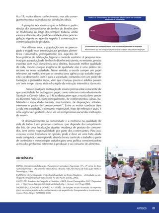 ARTIGOS 81
fico 15, muitos têm o conhecimento, mas não conse-
guem encontrar o produto nas condições ideais.
A pesquisa nos mostrou que os hábitos e prefe-
rências dos consumidores de Senhor do Bonfim têm
se modificado ao longo dos tempos; todavia, ainda
estamos distantes dos padrões estabelecidos pela le-
gislação vigente no que diz respeito à conservação e
comercialização de produtos.
Nos últimos anos, a população tem se preocu-
pado e exigido mais em relação aos produtos alimen-
tícios consumidos, principalmente nos aspectos de
boas práticas de fabricação, higiene e controle sanitário. A pesquisa mos-
trou que a população de Senhor do Bonfim está atenta, no entanto, precisa
exercitar com mais consciência seus direitos, buscando melhor qualidade
de vida, mesmo porque exigência de qualidade não é uma prática tão
recente na nossa sociedade. Nesse sentido, a escola cumpre um papel
relevante, na medida em que se constitui uma agência cujo trabalho espe-
cífico se desenvolve com e para a sociedade, contando com um poder de
formação e persuasão ímpar, visto que crianças, jovens e adultos passam
um bom tempo da sua vida sob a égide da instrução sistemática da escola.
	 Toda e qualquer instituição de ensino precisa estar consciente de
que a sociedade lhe outorga um papel, como colocam contundentemente
Sacristán e Goméz (idem, p. 14) ao destacarem que a escola deve prover
os discentes “não só, nem principalmente, de conhecimentos, idéias, ha-
bilidades e capacidades formais, mas também, de disposições, atitudes,
interesses e pautas de comportamento”. Entre as muitas condutas úteis
à vida em sociedade, o consumo responsável, fruto de reflexão e ação, é
uma urgência e, portanto, deve ser um compromisso social das instituições
de ensino.
O desenvolvimento da comunidade e a melhoria na qualidade de
vida de todos é um processo contínuo, que depende do cumprimento
das leis, de uma fiscalização atuante, mudança de postura do consumi-
dor, bem como responsabilidade por parte dos comerciantes. Para isso,
a escola, como formadora de opinião, pode e deve ser uma forte aliada
nesta conquista, contemplando através do seu currículo o trabalho a partir
de conteúdos e metodologias voltados para uma política conscientizadora
acerca dos problemas referentes à produção e ao consumo de alimentos.
REFERÊNCIAS
BRASIL. Ministério da Educação. Parâmetros Curriculares Nacionais [1º e 2º ciclos do Ensi-
no Fundamental – Documento Introdutório]. Brasília: MEC/Secretaria de Educação Média e
Tecnológica, 1996.
FAZENDA, I.C.A. Integração e Interdisciplinaridade no Ensino Brasileiro – efetividade ou ide-
ologia? Coleção Realidade educacional IV. São Paulo: Loyola, 2002.
INSTITUTO Brasileiro de Geografia e Estatística – IBGE. Censo Demográfico 2007. Disponível
em: < http://www.ibge.gov.br/cidadesat/default.php > Acesso: em 13 ago 2008.
SACRISTÁN, J. GIMENO & GOMÉZ, A. I. PERÉZ . As funções sociais da escola: da reprodu-
ção à reconstrução crítica do conhecimento e da experiência. Compreender e transformar o
ensino. Porto Alegre: ARTMED, 2000.
 