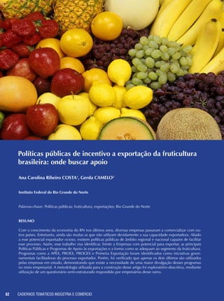 CADERNOS TEMÁTICOS INDÚSTRIA E COMÉRCIO82
Políticas públicas de incentivo a exportação da fruticultura
brasileira: onde buscar apoio
Ana Carolina Ribeiro COSTA1
, Gerda CAMELO2
Instituto Federal do Rio Grande do Norte
Palavras-chave: Políticas públicas; fruticultura; exportações; Rio Grande do Norte
Resumo
Com o crescimento da economia do RN nos últimos anos, diversas empresas passaram a comercializar com ou-
tros países. Entretanto, ainda são muitas as que não utilizam devidamente a sua capacidade exportadora. Aliado
a esse potencial exportador ocioso, existem políticas públicas de âmbito regional e nacional capazes de facilitar
esse processo. Assim, esse trabalho visa identificar, frente a Empresas com potencial para exportar, as principais
Políticas Públicas e Programas de Apoio às exportações e a forma como se adequam ao segmento da fruticultura.
Programas como a APEX, PROEX, PROGEX e Primeira Exportação foram identificados como iniciativas gover-
namentais facilitadoras do processo exportador. Porém, foi verificado que apenas os dois últimos são utilizados
pelas empresas em estudo, demonstrando que existe a necessidade de uma maior divulgação desses programas
no meio empresarial. A metodologia utilizada para a construção desse artigo foi exploratório-descritiva, mediante
utilização de um questionário semi-estruturado respondido por empresários desse ramo.
 