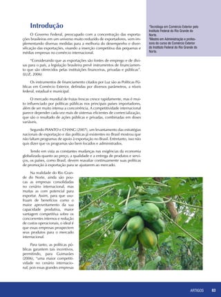 ARTIGOS 83
1
Tecnóloga em Comércio Exterior pelo
Instituto Federal do Rio Grande do
Norte.
2
Mestre em Administração e profes-
sora do curso de Comércio Exterior
do Instituto Federal do Rio Grande do
Norte.
Introdução
O Governo Federal, preocupado com a concentração das exporta-
ções brasileiras em um universo muito reduzido de exportadores, vem im-
plementando diversas medidas para a melhoria do desempenho e diver-
sificação das exportações, visando a inserção competitiva das pequenas e
médias empresas no comércio internacional.
“Considerando que as exportações são fontes de emprego e de divi-
sas para o país, a legislação brasileira prevê instrumentos de financiamen-
to que são oferecidos pelas instituições financeiras, privadas e públicas”.
(LUZ, 2006)
Os instrumentos de financiamento citados por Luz são as Políticas Pú-
blicas em Comércio Exterior, definidas por diversos parâmetros, a níveis
federal, estadual e municipal.
O mercado mundial de frutas frescas cresce rapidamente, mas é mui-
to influenciado por políticas públicas nos principais países importadores,
além de ser muito intensa a concorrência. A competitividade internacional
parece depender cada vez mais de sistemas eficientes de comercialização,
que são o resultado de ações públicas e privadas, combinadas em doses
variáveis.
Segundo PIANTO e CHANG (2007), um levantamento das estratégias
nacionais de exportação e das políticas já existentes no Brasil mostrou que
não faltam programas de apoio à exportação no Brasil. Entretanto, isso não
quis dizer que os programas são bem focados e administrados.
Tendo em vista as constantes mudanças nas exigências da economia
globalizada quanto ao preço, a qualidade e a entrega de produtos e servi-
ços, os países, como Brasil, devem reavaliar continuamente suas políticas
de promoção à exportação para se ajustarem ao mercado.
Na realidade do Rio Gran-
de do Norte, ainda são pou-
cas as empresas consolidadas
no cenário internacional, mas
muitas as com potencial para
exportar. Assim, para que usu-
fruam de benefícios como o
maior aproveitamento da sua
capacidade produtiva, maior
vantagem competitiva sobre os
concorrentes internos e redução
de custos operacionais, o ideal é
que essas empresas prospectem
seus produtos para o mercado
internacional.
Para tanto, as políticas pú-
blicas garantem tais incentivos,
permitindo, para Guimarães
(2006), “uma maior competiti-
vidade no cenário internacio-
nal, pois essas grandes empresas
 