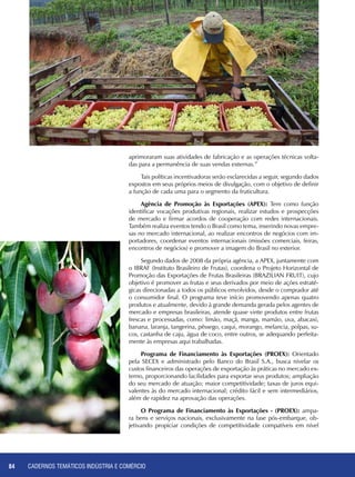 CADERNOS TEMÁTICOS INDÚSTRIA E COMÉRCIO84
aprimoraram suas atividades de fabricação e as operações técnicas volta-
das para a permanência de suas vendas externas.”
Tais políticas incentivadoras serão esclarecidas a seguir, segundo dados
expostos em seus próprios meios de divulgação, com o objetivo de definir
a função de cada uma para o segmento da fruticultura.
Agência de Promoção às Exportações (APEX): Tem como função
identificar vocações produtivas regionais, realizar estudos e prospecções
de mercado e firmar acordos de cooperação com redes internacionais.
Também realiza eventos tendo o Brasil como tema, inserindo novas empre-
sas no mercado internacional, ao realizar encontros de negócios com im-
portadores, coordenar eventos internacionais (missões comerciais, feiras,
encontros de negócios) e promover a imagem do Brasil no exterior.
Segundo dados de 2008 da própria agência, a APEX, juntamente com
o IBRAF (Instituto Brasileiro de Frutas), coordena o Projeto Horizontal de
Promoção das Exportações de Frutas Brasileiras (BRAZILIAN FRUIT), cujo
objetivo é promover as frutas e seus derivados por meio de ações estraté-
gicas direcionadas a todos os públicos envolvidos, desde o comprador até
o consumidor final. O programa teve início promovendo apenas quatro
produtos e atualmente, devido à grande demanda gerada pelos agentes de
mercado e empresas brasileiras, atende quase vinte produtos entre frutas
frescas e processadas, como: limão, maçã, manga, mamão, uva, abacaxi,
banana, laranja, tangerina, pêssego, caqui, morango, melancia, polpas, su-
cos, castanha de caju, água de coco, entre outros, se adequando perfeita-
mente às empresas aqui trabalhadas.
Programa de Financiamento às Exportações (PROEX): Orientado
pela SECEX e administrado pelo Banco do Brasil S.A., busca nivelar os
custos financeiros das operações de exportação às práticas no mercado ex-
terno, proporcionando facilidades para exportar seus produtos; ampliação
do seu mercado de atuação; maior competitividade; taxas de juros equi-
valentes às do mercado internacional; crédito fácil e sem intermediários,
além de rapidez na aprovação das operações.
O Programa de Financiamento às Exportações - (PROEX): ampa-
ra bens e serviços nacionais, exclusivamente na fase pós-embarque, ob-
jetivando propiciar condições de competitividade compatíveis em nível
 