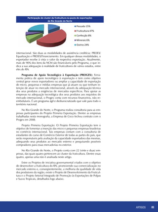 ARTIGOS 85
internacional. São duas as modalidades de assistência creditícia: PROEX/
Equalização e PROEX/Financiamento. Em qualquer dessas modalidades, o
exportador recebe à vista o valor da respectiva exportação. Atualmente,
mais de 90% dos itens da NCM são financiáveis pelo Programa, o que in-
dica a sua adequação à realidade de fruticultores de vários estados, entre
eles do RN.
Programa de Apoio Tecnológico à Exportação (PROGEX): Ferra-
menta prática de apoio tecnológico à exportação e tem como objetivo
central gerar novos exportadores ou ampliar a capacidade de exportação
de micro, pequenas e médias empresas que já atuam ou que tenham in-
tenção de atuar no mercado internacional, através da adequação técnica
dos seus produtos a exigências de mercados específicos. Para apoiar as
empresas na adequação tecnológica dos seus produtos aos requisitos do
mercado internacional, o Progex conta com recursos financeiros, não re-
embolsáveis. É um programa ágil e desburocratizado que vale para todo o
território nacional.
No Rio Grande do Norte, o Programa realiza consultoria para as em-
presas participantes do Projeto Primeira Exportação. Dentre as empresas
trabalhadas nesta monografia, a Empresa de Coco fechou contrato com o
Progex em 2008.
Projeto Primeira Exportação: O Projeto Primeira Exportação tem o
objetivo de fomentar a inserção das micro e pequenas empresas brasileiras
no comércio internacional. Tais empresas contam com a consultoria de
estudantes do curso de Comércio Exterior de todas as partes do país, que
serão responsáveis pela avaliação da capacidade exportadora das mesmas,
adequando seus produtos ao mercado externo e pesquisando possíveis
compradores para essas mercadorias no exterior.
No Rio Grande do Norte, o Projeto conta com 22 (vinte e duas) em-
presas, das quais quatro pertencem ao cluster da fruticultura. Dentre essas
quatro, apenas uma não é analisada neste artigo.
Entre os Projetos de iniciativa governamental criados com o objetivo
de desenvolver a fruticultura do RN, promovendo sua comercialização no
mercado externo e, conseqüentemente, a melhoria da qualidade de vida
dos produtores da região, existe o Projeto de Desenvolvimento da Fruticul-
tura e o Projeto Setorial Integrado de Promoção às Exportações de Polpas
e Sucos Tropicais, detalhados logo abaixo.
 