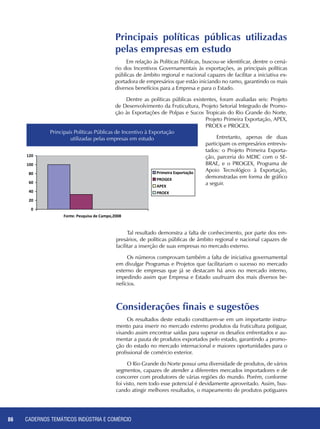 CADERNOS TEMÁTICOS INDÚSTRIA E COMÉRCIO86
Considerações finais e sugestões
Os resultados deste estudo constituem-se em um importante instru-
mento para inserir no mercado externo produtos da fruticultura potiguar,
visando assim encontrar saídas para superar os desafios enfrentados e au-
mentar a pauta de produtos exportados pelo estado, garantindo a promo-
ção do estado no mercado internacional e maiores oportunidades para o
profissional de comércio exterior.
O Rio Grande do Norte possui uma diversidade de produtos, de vários
segmentos, capazes de atender a diferentes mercados importadores e de
concorrer com produtores de várias regiões do mundo. Porém, conforme
foi visto, nem todo esse potencial é devidamente aproveitado. Assim, bus-
cando atingir melhores resultados, o mapeamento de produtos potiguares
Tal resultado demonstra a falta de conhecimento, por parte dos em-
presários, de políticas públicas de âmbito regional e nacional capazes de
facilitar a inserção de suas empresas no mercado externo.
Os números comprovam também a falta de iniciativa governamental
em divulgar Programas e Projetos que facilitariam o sucesso no mercado
externo de empresas que já se destacam há anos no mercado interno,
impedindo assim que Empresa e Estado usufruam dos mais diversos be-
nefícios.
Principais políticas públicas utilizadas
pelas empresas em estudo
Em relação às Políticas Públicas, buscou-se identificar, dentre o cená-
rio dos Incentivos Governamentais às exportações, as principais políticas
públicas de âmbito regional e nacional capazes de facilitar a iniciativa ex-
portadora de empresários que estão iniciando no ramo, garantindo os mais
diversos benefícios para a Empresa e para o Estado.
Dentre as políticas públicas existentes, foram avaliadas seis: Projeto
de Desenvolvimento da Fruticultura, Projeto Setorial Integrado de Promo-
ção às Exportações de Polpas e Sucos Tropicais do Rio Grande do Norte,
Projeto Primeira Exportação, APEX,
PROEX e PROGEX.
Entretanto, apenas de duas
participam os empresários entrevis-
tados: o Projeto Primeira Exporta-
ção, parceria do MDIC com o SE-
BRAE, e o PROGEX, Programa de
Apoio Tecnológico à Exportação,
demonstradas em forma de gráfico
a seguir.
Principais Políticas Públicas de Incentivo à Exportação
utilizadas pelas empresas em estudo
 