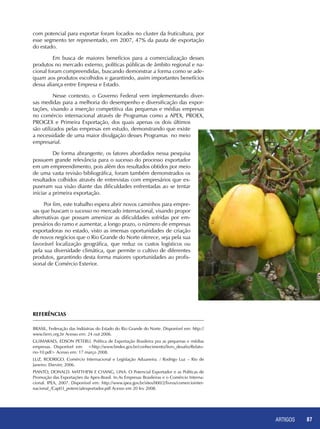 ARTIGOS 87
com potencial para exportar foram focados no cluster da fruticultura, por
esse segmento ter representado, em 2007, 47% da pauta de exportação
do estado.
	 Em busca de maiores benefícios para a comercialização desses
produtos no mercado externo, políticas públicas de âmbito regional e na-
cional foram compreendidas, buscando demonstrar a forma como se ade-
quam aos produtos escolhidos e garantindo, assim importantes benefícios
dessa aliança entre Empresa e Estado.
	 Nesse contexto, o Governo Federal vem implementando diver-
sas medidas para a melhoria do desempenho e diversificação das expor-
tações, visando a inserção competitiva das pequenas e médias empresas
no comércio internacional através de Programas como a APEX, PROEX,
PROGEX e Primeira Exportação, dos quais apenas os dois últimos
são utilizados pelas empresas em estudo, demonstrando que existe
a necessidade de uma maior divulgação desses Programas no meio
empresarial.
	 De forma abrangente, os fatores abordados nessa pesquisa
possuem grande relevância para o sucesso do processo exportador
em um empreendimento, pois além dos resultados obtidos por meio
de uma vasta revisão bibliográfica, foram também demonstrados os
resultados colhidos através de entrevistas com empresários que ex-
puseram sua visão diante das dificuldades enfrentadas ao se tentar
iniciar a primeira exportação.
Por fim, este trabalho espera abrir novos caminhos para empre-
sas que buscam o sucesso no mercado internacional, visando propor
alternativas que possam amenizar as dificuldades sofridas por em-
presários do ramo e aumentar, a longo prazo, o número de empresas
exportadoras no estado, visto as imensas oportunidades de criação
de novos negócios que o Rio Grande do Norte oferece, seja pela sua
favorável localização geográfica, que reduz os custos logísticos ou
pela sua diversidade climática, que permite o cultivo de diferentes
produtos, garantindo desta forma maiores oportunidades ao profis-
sional de Comércio Exterior.
REFERÊNCIAS
BRASIL, Federação das Indústrias do Estado do Rio Grande do Norte. Disponível em: http://
www.fiern.org.br Acesso em: 24 out 2006.
GUIMARAES, Edson Peterli. Política de Exportação Brasileira pra as pequenas e médias
empresas. Disponível em: <http://www.bndes.gov.br/conhecimento/livro_desafio/Relato-
rio-10.pdf> Acesso em: 17 março 2008.
LUZ, Rodrigo. Comércio Internacional e Legislação Aduaneira. / Rodrigo Luz – Rio de
Janeiro: Elsevier, 2006.
PIANTO, Donald. Matthew e CHANG, Lina. O Potencial Exportador e as Políticas de
Promoção das Exportações da Apex-Brasil. In:As Empresas Brasileiras e o Comércio Interna-
cional. IPEA, 2007. Disponível em: http://www.ipea.gov.br/sites/000/2/livros/comerciointer-
nacional_/Cap03_potencialexportador.pdf Acesso em 20 fev 2008.
 