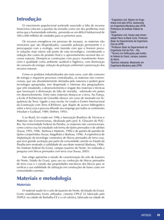 ARTIGOS 89
Introdução
O crescimento populacional acelerado associado a falta de recursos
financeiros colocam a questão da moradia como um dos problemas mais
sérios que a humanidade enfrenta, prevendo-se um déficit habitacional de
500 a 600 milhões de unidades para os próximos anos.
Os recursos energéticos em processo de escassez, os materiais não
renováveis que são desperdiçados, causando poluição permanente e a
preocupação com a ecologia, vem fazendo com que o homem procu-
re soluções mais viáveis sob ponto de vista tecnológico, considerando a
redução dos custos do produto final e o aproveitamento racional dos re-
cursos naturais. Desejam-se construções com pouco investimento finan-
ceiro e qualidade como ambiente saudável e higiênico, com diminuição
do consumo de energia, redução da poluição ambiental e preservação dos
recursos naturais.
Como os produtos industrializados são mais caros, com alto consumo
de energia e requerem processos centralizados, os materiais não conven-
cionais, que são abundantemente ofertados pela natureza e podem gerar
tecnologias apropriadas, tem despertado o interesse dos pesquisadores,
que vêm estudando, o desenvolvimento e resgate dos materiais e técnicas
que favoreçam à diminuição da falta de moradia, sobretudo em países
em desenvolvimento. Entre estes materiais destaca-se a terra. Na França,
a Ecole d’Architecture de Grenoble oferece um curso de mestrado em Ar-
quitetura da Terra. Ligado a essa escola, foi criado o Centro Internacional
da Construção com Terra (CRATerre), que dispõe de acervo bibliográfico
sobre a terra crua e procura difundir seu emprego por todos os continentes
(Houban e Guillaud, 1989; Dethier, 1993).
E no Brasil, foi criado em 1996 a Associação Brasileira de Técnicas e
Materiais não Convencionais, idealizada pelo prof. K. Ghavami da PUC-
Rio. Na Universidade Federal da Paraíba, os materiais não convencionais,
como a terra crua foi estudado sob forma de tijolos prensados e de adobes
(Sousa, 1993, 1996; Barbosa e Mattone, 1996) e de painéis de paredes de
tijolos comprimidos (Sousa, Magalhães e Barbosa, 1996). A experiência de
implantação da tecnologia construtiva de blocos prensados de terra crua,
que teve grande aceitação por parte da comunidade carente no Estado da
Paraíba tem mostrado a viabilidade do uso deste material (Barbosa, 1996).
No Instituto Federal do Ceará, campus Juazeiro do Norte, foi realizada a
pesquisa com blocos prensados com terra crua (Sousa, 2003).
Este artigo apresenta o estudo de caracterização do solo de Juazeiro
do Norte, Estado do Ceará, para uso na confecção de blocos prensados
de terra crua e o estudo das propriedades mecânicas dos blocos para se
verificar a sua viabilidade de utilização em construções de baixo custo em
comunidades carentes.
Materiais e metodologia
Materiais
O material usado foi o solo de Juazeiro do Norte, do Estado do Ceará.
Como estabilizantes foram utilizados: cimento CPII-Z 32 fabricado pela
ITAPUI, na cidade de Barbalha-CE e a cal calcítica, fabricada na cidade de
1
Engenheira civil. Mestre em Enge-
nharia Civil pela UFCG, doutoranda
em Engenharia Mecânica pela UFPB.
Professora do Instituto Federal do
Ceará.
2
Engenheiro civil. Doutor pela Univer-
sidade Pierre et Marie Curie. Professor
titular do Departamento de Engenharia
Civil da UFPB.
3
Professor titular do Departamento de
Engenharia Civil da PUC – Rio.
4
Técnico em Edificações pelo Institu-
to Federal do Ceará, campus Juazeiro
do Norte.
5
Químico industrial. Mestrando em
Engenharia Mecânica pela UFPB.
 