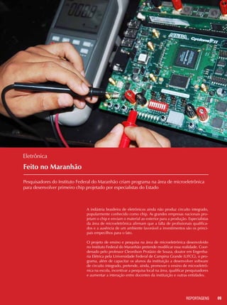 09REPORTAGENSREPORTAGENS
Feito no Maranhão
Pesquisadores do Instituto Federal do Maranhão criam programa na área de microeletrônica
para desenvolver primeiro chip projetado por especialistas do Estado
Eletrônica
A indústria brasileira de eletrônicos ainda não produz circuito integrado,
popularmente conhecido como chip. As grandes empresas nacionais pro-
jetam o chip e enviam o material ao exterior para a produção. Especialistas
da área de microeletrônica afirmam que a falta de profissionais qualifica-
dos e a ausência de um ambiente favorável a investimentos são os princi-
pais empecilhos para o fato.
O projeto de ensino e pesquisa na área de microeletrônica desenvolvido
no Instituto Federal do Maranhão pretende modificar essa realidade. Coor-
denado pelo professor Cleonilson Protásio de Souza, doutor em Engenha-
ria Elétrica pela Universidade Federal de Campina Grande (UFCG), o pro-
grama, além de capacitar os alunos da instituição a desenvolver software
de circuito integrado, pretende, ainda, promover o ensino de microeletrô-
nica na escola, incentivar a pesquisa local na área, qualificar pesquisadores
e aumentar a interação entre docentes da instituição e outras entidades.
 