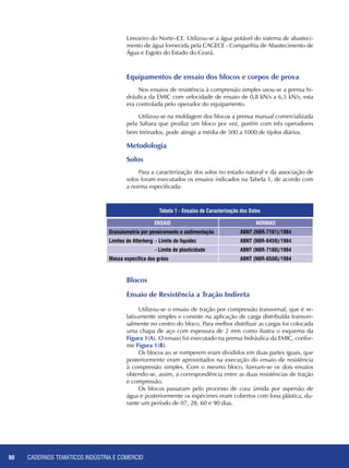 CADERNOS TEMÁTICOS INDÚSTRIA E COMÉRCIO90
Limoeiro do Norte–CE. Utilizou-se a água potável do sistema de abasteci-
mento de água fornecida pela CAGECE - Companhia de Abastecimento de
Água e Esgoto do Estado do Ceará.
Equipamentos de ensaio dos blocos e corpos de prova
Nos ensaios de resistência à compressão simples usou-se a prensa hi-
dráulica da EMIC com velocidade de ensaio de 0,8 kN/s a 6,5 kN/s, esta
era controlada pelo operador do equipamento.
Utilizou-se na moldagem dos blocos a prensa manual comercializada
pela Sahara que produz um bloco por vez, porém com três operadores
bem treinados, pode atingir a média de 500 a 1000 de tijolos diários.
Metodologia
Solos
Para a caracterização dos solos no estado natural e da associação de
solos foram executados os ensaios indicados na Tabela 1, de acordo com
a norma especificada:
ENSAIO NORMAS
Granulometria por peneiramento e sedimentação ABNT (NBR-7181)/1984
Limites de Atterberg: - Limite de liquidez ABNT (NBR-6459)/1984
- Limite de plasticidade ABNT (NBR-7180)/1984
Massa específica dos grãos ABNT (NBR-6508)/1984
Tabela 1 - Ensaios de Caracterização dos Solos
Blocos
Ensaio de Resistência a Tração Indireta
Utilizou-se o ensaio de tração por compressão transversal, que é re-
lativamente simples e consiste na aplicação de carga distribuída transver-
salmente no centro do bloco. Para melhor distribuir as cargas foi colocada
uma chapa de aço com espessura de 2 mm como ilustra o esquema da
Figura 1(A). O ensaio foi executado na prensa hidráulica da EMIC, confor-
me Figura 1(B).
Os blocos ao se romperem eram divididos em duas partes iguais, que
posteriormente eram aproveitados na execução do ensaio de resistência
à compressão simples. Com o mesmo bloco, fizeram-se os dois ensaios
obtendo-se, assim, a correspondência entre as duas resistências de tração
e compressão.
Os blocos passaram pelo processo de cura úmida por aspersão de
água e posteriormente os espécimes eram cobertos com lona plástica, du-
rante um período de 07, 28, 60 e 90 dias.
 