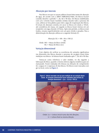 CADERNOS TEMÁTICOS INDÚSTRIA E COMÉRCIO92
Absorção por imersão
Nos blocos em que se usaram aditivos foram feitos testes de absorção
de água, de acordo com a ABNT (NBR-8492/1984). Os blocos ficaram
curando durante o período 7, 28, 60 e 90 dias. Os blocos estabilizados
com cal e cimento foram mantidos úmidos durante todo o processo de
cura, utilizou-se lona plástica para reter a água de evaporação dos blocos.
O ensaio de absorção consistiu em secar os blocos em estufa a 105oC,
até consistência de massa; em seguida os blocos foram imersos em um
recipiente com água durante 24 horas. Após este período, os blocos eram
tirados, enxutos superficialmente com um pano úmido e pesados. Para a
determinação da absorção utilizou-se a seguinte fórmula (2):
		 Absorção (%) = Mh - Ms x 100 (2)
			 Ms
Onde: Mh = Massa do bloco úmido
Ms = Massa do bloco seco
Variação dimensional
Com objetivo de verificar as ocorrências de variações significativas
nas dimensões dos blocos durante o processo de secagem foram feitas
medições nos blocos. As leituras foram realizadas após 7, 28, 60 e 90 dias.
Tomou-se como referência o valor medido, no dia seguinte a
fabricação do bloco, quando o mesmo oferecia alguma resistência para ser
manuseado. Foram realizadas três leituras nas direções do comprimento
(C), Largura (L) e espessura (E) dos blocos. Os blocos eram marcados com
giz no local, como na Figura 3.
Figura 3 - blocos marcados com giz para medição de sua variação dimen-
sional. As variações dimensionais foram calculadas pela fórmula (3):
Variação dimensional = [(Lo – Li)/Lo] x 100 (3)
Onde: Lo = Leitura inicial numa das três direções.
Li = Leitura final na mesma direção.
 