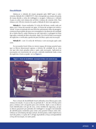 ARTIGOS 93
Durabilidade
Adotou-se o método de ensaio proposto pela ABCP para o solo-
cimento, Método SC-3 (ABCP,1977). Este corresponde aos ensaios de perda
de massa devido a ciclos de molhagem e secagem. Utilizou-se o método
A para os solos com mistura de cal (6%) e mistura de cimento (6%). Para
mistura com 10% de cimento foi usado o Método B, bem mais agressivo.
Método A – foram realizados 12 ciclos de 48 horas, sendo cada um
deles com 5 horas de imersão em água, 43 horas de secagem em estufa a
105oC. Como no período de uma hora de resfriamento antes da pesagem,
começava haver ganho de peso em conseqüência da absorção da umidade
do ar pelos blocos, então eliminou-se este intervalo e a pesagem foi feita
logo após a retirada do bloco da estufa. Após 12o ciclo foi feita a escovação
do espécime e verificada a perda de peso do bloco após esta escovação.
Método B – com 12 ciclos de 48 horas e com escovação após cada
ciclo.
As escovações foram feitas no menor espaço de tempo possível para
que os blocos absorvessem apenas o mínimo de umidade do ar, uma
vez que eles eram pesados antes e após cada escovação. Aplicaram-se
escovações em movimento de vai-vem, cobrindo totalmente toda a área
do espécime. Como se pode ver na Figura 4.
Para o ensaio de durabilidade foram utilizados cinco blocos para cada
mistura em estudo. A cura se deu no período de 7, 28, 60 e 90 dias tanto
para a mistura com cal quanto para com cimento. Após a cura os blocos
eram identificados com giz de cera, como medida de segurança, já que
os blocos passariam por períodos de molhagem e secagem necessitando
de identificações resistentes para evitar uma possível mistura entre eles.
Utilizou-se uma balança do tipo comum, de dois pratos, onde o tijolo ficava
num dos pratos, e o peso de 1,50 kgf, equivalente a força correspondente
à força de escovação, no outro prato.
Figura 4 - Ensaio de durabilidade: escovação do bloco com escova de aço.
 