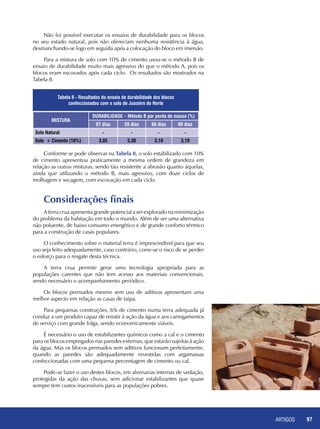 ARTIGOS 97
Não foi possível executar os ensaios de durabilidade para os blocos
no seu estado natural, pois não ofereciam nenhuma resistência à água,
desmanchando-se logo em seguida após a colocação do bloco em imersão.
Para a mistura de solo com 10% de cimento usou-se o método B de
ensaio de durabilidade muito mais agressivo do que o método A, pois os
blocos eram escovados após cada ciclo. Os resultados são mostrados na
Tabela 8.
Conforme se pode observar na Tabela 8, o solo estabilizado com 10%
de cimento apresentou praticamente a mesma ordem de grandeza em
relação as outras misturas, sendo tão resistente a abrasão quanto àquelas,
ainda que utilizando o método B, mais agressivo, com doze ciclos de
molhagem e secagem, com escovação em cada ciclo.
Considerações finais
A terra crua apresenta grande potencial a ser explorado na minimização
do problema da habitação em todo o mundo. Além de ser uma alternativa
não poluente, de baixo consumo energético e de grande conforto térmico
para a construção de casas populares.
O conhecimento sobre o material terra é imprescindível para que seu
uso seja feito adequadamente, caso contrário, corre-se o risco de se perder
o esforço para o resgate desta técnica.
A terra crua permite gerar uma tecnologia apropriada para as
populações carentes que não tem acesso aos materiais convencionais,
sendo necessário o acompanhamento periódico.
Os blocos prensados mesmo sem uso de aditivos apresentam uma
melhor aspecto em relação as casas de taipa.
Para pequenas construções, 6% de cimento numa terra adequada já
conduz a um produto capaz de resistir à ação da água e aos carregamentos
de serviço com grande folga, sendo economicamente viáveis.
É necessário o uso de estabilizantes químicos como a cal e o cimento
para os blocos empregados nas paredes externas, que estarão sujeitas à ação
da água. Mas os blocos prensados sem aditivos funcionam perfeitamente,
quando as paredes são adequadamente revestidas com argamassas
confeccionadas com uma pequena percentagem de cimento ou cal.
Pode-se fazer o uso destes blocos, em alvenarias internas de vedação,
protegidas da ação das chuvas, sem adicionar estabilizantes que quase
sempre tem custos inacessíveis para as populações pobres.
MISTURA
DURABILIDADE – Método B por perda de massa (%)
07 dias 28 dias 60 dias 90 dias
Solo Natural - - - -
Solo + Cimento (10%) 3,05 3,30 3,10 3,10
Tabela 8 - Resultados do ensaio de durabilidade dos blocos
confeccionados com o solo de Juazeiro do Norte
 