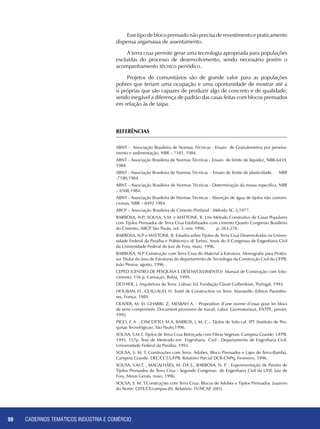 CADERNOS TEMÁTICOS INDÚSTRIA E COMÉRCIO98
Essetipodeblocoprensadonãoprecisaderevestimentoepraticamente
dispensa argamassa de assentamento.
A terra crua permite gerar uma tecnologia apropriada para populações
excluídas do processo de desenvolvimento, sendo necessário porém o
acompanhamento técnico periódico.
Projetos de comunitários são de grande valor para as populações
pobres que teriam uma ocupação e uma oportunidade de mostrar até a
si próprias que são capazes de produzir algo de concreto e de qualidade,
sendo inegável a diferença de padrão das casas feitas com blocos prensados
em relação às de taipa.
REFERÊNCIAS
ABNT - Associação Brasileira de Normas Técnicas - Ensaio de Granulometria por peneira-
mento e sedimentação, NBR – 7181, 1984.
ABNT - Associação Brasileira de Normas Técnicas - Ensaio de limite de liquidez, NBR-6459,
1984.
ABNT - Associação Brasileira de Normas Técnicas - Ensaio de limite de plasticidade, NBR
-7180,1984.
ABNT - Associação Brasileira de Normas Técnicas - Determinação da massa específica, NBR
– 6508,1984.
ABNT - Associação Brasileira de Normas Técnicas - Absorção de água de tijolos não conven-
cionais, NBR – 8492 1984.
ABCP – Associação Brasileira de Cimento Portland - Método SC-3,1977.
BARBOSA, N.P; Sousa, S.M. e MATTONE, R. Um Método Construtivo de Casas Populares
com Tijolos Prensados de Terra Crua Estabilizados com cimento Quarto Congresso Brasileiro
do Cimento, ABCP, São Paulo, vol. 3, nov. 1996, p. 263-276.
BARBOSA, N.P e MATTONE, R. Estudos sobre Tijolos de Terra Crua Desenvolvidas na Univer-
sidade Federal da Paraíba e Politécnico di Torino. Anais do II Congresso de Engenharia Civil
da Universidade Federal de Juiz de Fora, maio, 1996.
BARBOSA, N.P Construção com Terra Crua do Material à Estrutura. Monografia para Profes-
sor Titular da área de Estruturas do departamento de Tecnologia da Construção Civil da UFPB,
João Pessoa, agosto, 1996
CEPED (CENTRO DE PESQUISA E DESENVOLVIMENTO) Manual de Construção com Solo-
cimento. 116 p. Camaçari, Bahia, 1999.
DETHIER, J. Arquitetura da Terra. Lisboa: Ed. Fundação Claust Gulbenkian, Portugal, 1993.
HOUBAN, H., GUILLAUD, H. Traité de Construction en Terre. Marsseille: Edition Paranthe-
ses, França, 1989.
OLIVIER, M; EL GHARBI, Z; MESBAH A. - Proposition d’une norme d’essai pour les blocs
de terre comprimeés. Document provisoire de travail, Labor. Geomateriaux, ENTPE, janvier,
1995.
PICCI, F. A. ; CINCOTTO, M.A. BARROS, J. M. C.– Tijolos de Solo-cal. IPT (Instituto de Pes-
quisas Tecnológicas), São Paulo,1996.
SOUSA, S.M.T. Tijolos de Terra Crua Reforçada com Fibras Vegetais. Campina Grande: UFPB,
1993. 157p. Tese de Mestrado em Engenharia Civil - Departamento de Engenharia Civil,
Universidade Federal da Paraíba, 1993.
SOUSA, S. M. T. Construções com Terra: Adobes, Bloco Prensados e Lajes de Terra-Bambú.
Campina Grande: DEC/CCT/UFPB. Relatório Parcial DCR-CNPq, Fevereiro, 1996.
SOUSA, S.M.T. , MAGALHÃES, M. DA S., BARBOSA, N. P. - Experimentação de Painéis de
Tijolos Prensados de Terra Crua - Segundo Congresso de Engenharia Civil da UFJF, Juiz de
Fora, Minas Gerais, maio, 1996.
SOUSA, S. M. T.Construções com Terra Crua: Blocos de Adobes e Tijolos Prensados. Juazeiro
do Norte: CEFE/CE/campus-JN. Relatório FUNCAP, 2003.
 