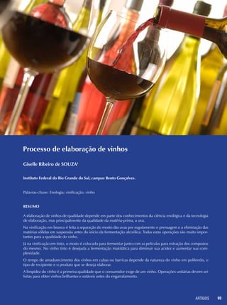 ARTIGOS 99
Processo de elaboração de vinhos
Giselle Ribeiro de SOUZA1
Instituto Federal do Rio Grande do Sul, campus Bento Gonçalves.
Palavras-chave: Enologia; vinificação; vinho
Resumo
A elaboração de vinhos de qualidade depende em parte dos conhecimentos da ciência enológica e da tecnologia
de elaboração, mas principalmente da qualidade da matéria-prima, a uva.
Na vinificação em branco é feita a separação do mosto das uvas por esgotamento e prensagem e a eliminação das
matérias sólidas em suspensão antes do início da fermentação alcoólica. Todas estas operações são muito impor-
tantes para a qualidade do vinho.
Já na vinificação em tinto, o mosto é colocado para fermentar junto com as películas para extração dos compostos
do mesmo. No vinho tinto é desejada a fermentação malolática para diminuir sua acidez e aumentar sua com-
plexidade.
O tempo de amadurecimento dos vinhos em cubas ou barricas depende da natureza do vinho em polifenóis, o
tipo de recipiente e o produto que se deseja elaborar.
A limpidez do vinho é a primeira qualidade que o consumidor exige de um vinho. Operações unitárias devem ser
feitas para obter vinhos brilhantes e estáveis antes do engarrafamento.
 