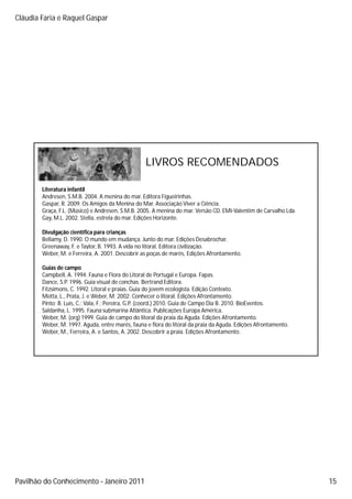 Cláudia Faria e Raquel Gaspar




                                                  LIVROS RECOMENDADOS

        Literatura infantil
        Andresen, S.M.B. 2004.
        Andresen S M B 2004 A menina do mar Editora Figueirinhas
                                              mar.         Figueirinhas.
        Gaspar, R. 2009. Os Amigos da Menina do Mar. Associação Viver a Ciência.
        Graça, F.L. (Músico) e Andresen, S.M.B. 2005. A menina do mar. Versão CD. EMI Valentim de Carvalho Lda
        Gay, M.L. 2002. Stella, estrela do mar. Edições Horizonte.

        Divulgação científica para crianças
        Bellamy, D. 1990. O mundo em mudança. Junto do mar. Edições Desabrochar.
        Greenaway, F. e Taylor, B. 1993. A vida no litoral. Editora civilização.
        Weber, M. e Ferreira, A. 2001. Descobrir as poças de marés, Edições Afrontamento.

        Guias de campo
        Campbell, A. 1994. Fauna e Flora do Litoral de Portugal e Europa. Fapas.
        Dance, S.P. 1996. Guia visual de conchas. Bertrand Editora.
        Fitzsimons, C. 1992. Litoral e praias. Guia do jovem ecologista. Edição Contexto.
        Motta, L., Prata, J. e Weber, M. 2002. Conhecer o litoral. Edições Afrontamento.
        Pinto; B Luís C ; Vala F ; Pereira G P (coord ) 2010 Guia de Campo Dia B 2010 BioEventos
               B. Luís, C.; Vala, F.; Pereira, G.P. (coord.) 2010.                B. 2010. BioEventos.
        Saldanha, L. 1995. Fauna submarina Atlântica. Publicações Europa América.
        Weber, M. (org) 1999. Guia de campo do litoral da praia da Aguda. Edições Afrontamento.
        Weber, M. 1997. Aguda, entre marés, fauna e flora do litoral da praia da Aguda. Edições Afrontamento.
        Weber, M., Ferreira, A. e Santos, A. 2002. Descobrir a praia. Edições Afrontamento.




Pavilhão do Conhecimento Janeiro 2011                                                                            15
 