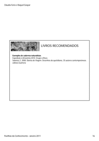 Cláudia Faria e Raquel Gaspar




                                          LIVROS RECOMENDADOS


         Exemplos de cadernos naturalistas
         Expedição à Amazónia 2010. Grupo o Risco.
         Salavisa, E. 2008. Diários de Viagem. Desenhos do quotidiano, 35 autores contemporâneos.
         editora Quimera




Pavilhão do Conhecimento Janeiro 2011                                                               16
 