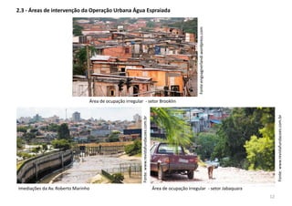2.3 - Áreas de intervenção da Operação Urbana Água Espraiada
Fonte:www.revistafundacoes.com.br
Fonte:www.revistafundacoes.com.br
Imediações da Av. Roberto Marinho Área de ocupação irregular - setor Jabaquara
Área de ocupação irregular - setor Brooklin
Fonte:engvagnerlandi.wordpress.com
12
 