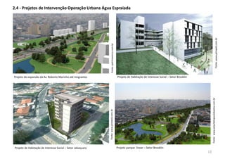 2.4 - Projetos de Intervenção Operação Urbana Água Espraiada
Fonte:www.arquitetopaulobastos.com.br
Fonte:www.piniweb.com.br
Projeto de Habitação de Interesse Social – Setor Jabaquara Projeto parque linear – Setor Brooklin
Projeto de expansão da Av. Roberto Marinho até Imigrantes
Fonte:patriciarocco.com.br
Fonte:www.piniweb.com.br
Projeto de Habitação de Interesse Social – Setor Brooklin
13
 