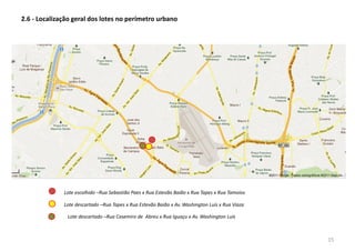 Lote escolhido –Rua Sebastião Paes x Rua Estevão Baião x Rua Tapes x Rua Tamoios
2.6 - Localização geral dos lotes no perímetro urbano
Lote descartado –Rua Tapes x Rua Estevão Baião x Av. Washington Luís x Rua Viaza
Lote descartado –Rua Casemiro de Abreu x Rua Iguaçu x Av. Washington Luís
15
 