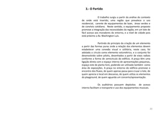 3.- O Partido
O trabalho surgiu a partir da análise do contexto
de onde está inserido, uma região que prevalece o uso
residencial, carente de equipamentos de lazer, áreas verdes e
de convívio cotidiano. Neste sentido, o equipamento proposto
promove a integração das necessidades da região, em um lote de
fácil acesso aos moradores do entorno, e a nível de cidade pois
está próximo a Av. Washington Luís.
Partindo do principio da criação de um elemento
a partir das formas puras onde a relação dos elementos devem
estabelecer uma conexão visual e utilitária, neste caso, foi
adotado o círculo como elemento volumétrico, e o conjunto foi
desenvolvido sobre pilotis, desenhados a partir de eixos radiais
conforme a forma de semicírculo do edifício. A praça têm uma
ligação direta com o espaço interno de apresentações pequenas,
espaço este de planta livre, podendo ser utilizado também como
área de exposições. A praça no entorno do edifício promove o
encontro dos fluxos, de quem apenas passa para cruzar o lote, de
quem aprecia o local em descanso, de quem utiliza os elementos
do playground, de quem aguarda um concerto/apresentação.
Os auditórios possuem depósitos de acesso
interno facilitam o transporte e uso dos equipamentos musicais.
20
 