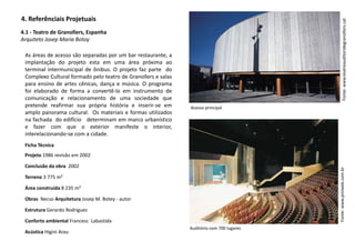 4. Referênciais Projetuais
Auditório com 700 lugares
4.1 - Teatro de Granollers, Espanha
Arquiteto Josep Maria Botoy
As áreas de acesso são separadas por um bar restaurante, a
implantação do projeto esta em uma área próxima ao
terminal intermunicipal de ônibus. O projeto faz parte do
Complexo Cultural formado pelo teatro de Granollers e salas
para ensino de artes cênicas, dança e música. O programa
foi elaborado de forma a convertê-lo em instrumento de
comunicação e relacionamento de uma sociedade que
pretende reafirmar sua própria história e inserir-se em
amplo panorama cultural. Os materiais e formas utilizados
na fachada do edifício determinam em marco urbanístico
e fazer com que o exterior manifeste o interior,
interelacionando-se com a cidade.
Acesso principal
Fonte:www.teatreauditoridegranollers.catFonte:www.piniweb.com.br
Ficha Técnica
Projeto 1986 revisão em 2002
Conclusão da obra 2002
Terreno 3 775 m²
Área construída 8 235 m²
Obras Necso Arquitetura Josep M. Botey - autor
Estrutura Gerardo Rodriguez
Conforto ambiental Francesc Labastida
Acústica Higini Arau
 