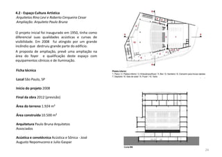 4.2 - Espaço Cultura Artística
Arquitetos Rino Levi e Roberto Cerqueira Cesar
Ampliação: Arquiteto Paulo Bruna
O projeto inicial foi inaugurado em 1950, tinha como
diferencial suas qualidades acústicas e curvas de
visibilidade. Em 2008 fui atingido por um grande
incêndio que destruiu grande parte do edifício.
A proposta de ampliação, prevê uma ampliação na
área do foyer e qualificação deste espaço com
equipamentos cênicos e de iluminação.
Ficha técnica
Local São Paulo, SP
Início do projeto 2008
Final da obra 2012 (previsão)
Área do terreno 1.924 m²
Área construída 10.500 m²
Arquitetura Paulo Bruna Arquitetos
Associados
Acústica e cenotécnica Acústica e Sônica - José
Augusto Nepomuceno e Julio Gaspar
24
 