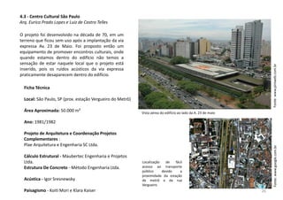 4.3 - Centro Cultural São Paulo
Arq. Eurico Prado Lopes e Luiz de Castro Telles
O projeto foi desenvolvido na década de 70, em um
terreno que ficou sem uso após a implantação da via
expressa Av. 23 de Maio. Foi proposto então um
equipamento de promover encontros culturais, onde
quando estamos dentro do edifício não temos a
sensação de estar naquele local que o projeto está
inserido, pois os ruídos acústicos da via expressa
praticamente desaparecem dentro do edifício.
Ficha Técnica
Local: São Paulo, SP (prox. estação Vergueiro do Metrô)
Área Aproximada: 50.000 m²
Ano: 1981/1982
Projeto de Arquitetura e Coordenação Projetos
Complementares :
Plae Arquitetura e Engenharia SC Ltda.
Cálculo Estrutural - Maubertec Engenharia e Projetos
Ltda.
Estrutura De Concreto - Método Engenharia Ltda.
Acústica - Igor Sresnewsky
Paisagismo - Koiti Mori e Klara Kaiser
Vista aérea do edifício ao lado da A. 23 de maio
Fonte:www.piniweb.com.brFonte:www.google.com.br
Localização de fácil
acesso ao transporte
público devido a
proximidade da estação
de metrô e da rua
Vergueiro
26
 