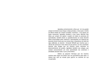 Agradeço primeiramente a Deus por ter me guiado
sempre em frente nessa longa e árdua jornada, a meus pais e minha
tia Maria Anália por sempre acreditar, incentivar e me apoiar em
todos momentos. Agradeço também a meu noivo, Marcelo Piza
Maia, por sempre me apoiar e ajudar em todos os processos de
aprendizado, também ficam os agradecimentos ao corpo docente
desta Universidade pelas vivências e aprendizados em especial aos
docentes Herta Franco por me ensinar que a Arquitetura vai além de
algo edificado, ao docente Fernando Mihalik que mostrou que o
cálculo da estrutura é mais obvio do que parece, ao meu orientador
docente Júlio Artigas que me mostrou novos caminhos no
desenvolvimento do projeto. Agradeço também aos colegas, que
sempre acrescentaram um novo aprendizado nas conversas e
atividades durante todo o curso universitário.
Dedico ao pequeno Henrique que me mostrou
motivos para seguir em frente com sua persistência pela vida e a
Helena que veio ao mundo para guiá-lo no caminho de sua
recuperação.
 