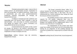 Resumo
O projeto apresentado a seguir , trata-se de um
espaço cultural de apresentações musicais localizados no
bairro do Campo Belo, na cidade de São Paulo. Onde o local
é caracterizado por uma área predominantemente
residencial, havendo necessidade de inserção de
equipamentos de lazer.
O edifício é composto por dois auditórios com
capacidade para 270 pessoas, foyer integrado a área de
apresentações, com uma praça no entorno, promovendo
uma ligação do edifício com o bairro, tornando-o um
equipamento de lazer de uso cotidiano.
O desenvolvimento do projeto se deu a partir
de estudos do terreno e do entorno, procurando uma
inserção do edifício privilegiando a circulação de pedestres,
respeitando os fluxos circulação e de usos.
Palavra-Chave: Edifício Cultural, Sala de concertos,
equipamento musical.
The design presented below, reffers to a
cultural location for musical presentations, located in the
neighborhood of Campo Belo, in São Paulo. The site is
characterized by a mainly residential area, having the need
for inclusion of leisure equipments.
The building consists of two auditoriums with
capacity for 270 people, integrated foyer area for
presentations, a square/garden, promoting a connection
between the building and the neighborhood, where it will
become a venue for leisure in everyday life.
The development of the project have been
made ​​from studies of the terrain and the surrounding area,
looking for an integration of the building favoring the
movement of pedestrians, respecting the circulation flow and
uses.
Keyword: building Cultural, Concert Hall, musical equipment.
Abstract
 