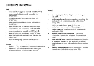 7. REFERÊNCIAS BIBLIOGRÁFICAS
Sites:
• www.prefeitura.sp.gov.br acessado em 15/03/2012
• www.revistafundacoes.com.br acessado em
17/05/2012
• engvagnerlandi.wordpress.com acessado em
07/06/2012
• www.arquitetopaulobastos.com.br acessado em
07/06/2012
• www.arqbrasil.com.br acessado em 05/04/2012.
• www.estadao.com.br acessado em 13/06/2012.
• www.piniweb.combr acessado em 13/03/2012.
• www.arcoweb.com.br acessado em 06/12/2011.
• www.theurbanearth.wordpress.com acessado em
05/10/2011.
• www.piratininga.org acessado em 08/09/2011.
Normas:
• NBR 9077 – DEZ 2001 Saída de Emergências de edifícios
• NBR 9050 – MAI 2004 Acessibilidade a edificações,
mobiliário, espaços e equipamentos urbanos
Livros:
• izenour, george c. theater design .new york: mcgraw-
hill, 1977.
• schönmann, bernardo. teatros populares ao ar livre. são
paulo: centro de pesquisas e estudos urbanísticos /
fauusp, 1963.
• meyer, harold and cole, edward . theatres &
auditoriums . new york: reinhold pub. corp, 1964.
• kliass, rosa grená. parques urbanos de são paulo.são
paulo: pini, 1993.
• rebello, yopanan conrado pereira. a concepção
estrutural e a arquitetura. são paulo: zigurate editora,
2000.
• lima, jorge da cunha crônica dos equipamentos culturais
de são paulo. revista urbs, ano ix, número 39, edição:
associação viva o centro - são paulo, outubro/novembro
2005
• azavedo, alberto vieira de teatros e auditórios - acústica
e arquitetura. rio de janeiro, nova letra, 1994.
 