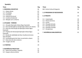 Título Pág.
1. MEMORIAL DESCRITIVO 06
1.1 – Dados Gerais
1.2 – Finalidade
1.3 – O projeto
1.4 – Sistema Estrutural
1.5 – Conforto Ambiental
1.6 – Relação com o entorno
2. SITUAÇÃO - TERRENO
07
07
07
07
07
07
08
2.1 – Situação Operação Urbana Água Espraiada
2.2 - Área de Abrangência da Operação Urbana em setores
2.3 - Áreas de intervenção da Operação Urbana Água
Espraiada
2.4 - Projetos de Intervenção Operação Urbana Água
Espraiada
2.5 - Estudo de viabilidade da Área: Escolha do terreno
Setor Brooklin
2.6 - Localização geral dos lotes no perímetro urbano
2.7 - Vista área do Lote e entorno
2.8 – Imagens do lote
3. O PARTIDO
09
10
12
13
14
15
17
18
19
4. REFERÊNCIAS PROJETUAIS
4.1 -Teatro de Granollers, Espanha
4.2 – Espaço cultura artística
21
22
24
Sumário
Título Pág.
4.3 - Centro Cultural Vergueiro
5. O PROGRAMA DE NECESSIDADES
6. O PROJETO
6.1 – Implantação
6.2 – Planta do térreo
6.3 – Cortes
6.4 – Elevação fachada
6.5 – Elevação fachada
6.6 – Elevação Fachada
6.7 – Perspectivas
7. REFERÊNCIAS BIBLIOGRÁFICAS
26
30
33
34
35
36
37
38
39
40
45
 