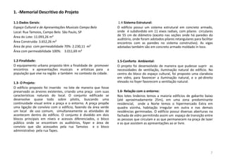 1. -Memorial Descritivo do Projeto
1.1-Dados Gerais:
Espaço Cultural e de Apresentações Musicais Campo Belo
Local: Rua Tamoios, Campo Belo São Paulo, SP
Área do Lote: 11.093,26 m²
Área Construída: 3.652,26 m²
Área de piso com permeabilidade 70%: 2.230,11 m²
Área com permeabilidade 100%: 3.011,69 m²
1.2-Finalidade:
O equipamento urbano proposto têm a finalidade de promover
encontros e apresentações musicais e artísticas para a
população que vive na região e também no contexto da cidade.
1.3- O Projeto:
O edifício proposto foi inserido no lote de maneira que fosse
preservado as árvores existentes, criando uma praça com suas
características naturais do local. O conjunto edificado se
desenvolve quase todo sobre pilotis, buscando uma
continuidade visual entre a praça e o entorno. A praça propõe
uma ligação de convívio com o edifício, fazendo da área verde
um local de uso comum, simultaneamente as atividades de
acontecem dentro do edifício. O conjunto é dividido em dois
blocos principais em níveis e acessos diferenciados, o bloco
público onde se encontram os auditórios, foyer e área de
convívio que são acessados pela rua Tamoios e o bloco
administrativo pela rua Tapes.
1.4-Sistema Estrutural:
O edifício possui um sistema estrutural em concreto armado,
onde é subdividido em 11 eixos radiais, com pilares circulares
de 55 cm de diâmetro (exceto nas seções onde há paredes do
auditório, onde foram adotados pilares retangulares para facilitar
encontros com as paredes no sistema construtivo). As vigas
adotadas também são em concreto armado moldado in loco.
1.5-Conforto Ambiental:
O projeto foi desenvolvido de maneira que pudesse suprir as
necessidades de ventilação, iluminação natural do edifício. No
centro do bloco do espaço cultural, foi proposto uma claraboia
em vidro, para favorecer a iluminação natural, e o pé-direito
elevado no foyer favorecem a ventilação natural.
1.6- Relação com o entorno:
Nos lotes lindeiros temos a maioria edifícios de gabarito baixo
(até aproximadamente 25m), em uma zona predominante
residencial, onde a Norte temos o hipermercado Extra em
quadra vizinha, habitação irregular em outra e nas demais
residências germinadas. O edifício possui diversas aberturas na
fachada de vidro permitindo assim um espaço de transição entre
as pessoas que circulam e as que permanecem na praça de lazer
e as que assistem as apresentações ao ar livre.
7
 