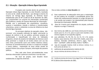 2.1 - Situação - Operação Urbana Água Espraiada
O projeto está inserido dentro do perímetro da
Operação Urbana Água Espraiada, no setor Brooklin, localizada
na zona sul da cidade de São Paulo, que abrange os bairros do
entorno do Córrego Água Espraiada. As diretrizes foram
estabelecidas pela LEI Nº 13.260 de 28 de dezembro de 2001,
que compreendem um conjunto de intervenções coordenadas
pela Prefeitura, através da Empresa Municipal de Urbanização -
EMURB, com a participação dos proprietários, moradores,
usuários e investidores, visando a melhoria e transformações
urbanísticas, sociais e ambientais na área de influência da atual
Avenida Água Espraiada.
Os principais objetivos da operação urbana são:
promover uma ocupação ordenada da região, valorizando os
espaços de vivência e de uso público, promover projetos de
reurbanização e requalificação em áreas de habitações
irregulares, através de projetos de habitações de interesse social
(HIS), promover a criação de um tecido urbano com uso dos
solos misto, promovendo assim uma melhor dinâmica urbana,
incentivar ao remembramentos do lotes e a criação de circulação
e acesso público, implantação de áreas verdes através de
parques lineares e/ou praças e parques, arborização dos passeios
públicos.
Para cada setor foram pré-estabelecidas novas
diretrizes relacionadas a potencial construtivo e uso dos solos.
No local de projeto, setor Brooklin foram
estabelecidas as seguintes diretrizes:
Para os lotes contidos no Setor Brooklin: (1)
a) Faixa suplementar de adequação viária para a implantação
de área pública de circulação e acessibilidade dentro dos
limites dos melhoramentos previstos no artigo 28 desta Lei
e de acordo com projeto a ser desenvolvido pela Empresa
Municipal de Urbanização -EMURB;
b) faixa de 4 metros para alargamento da calçada, conforme
disposto no artigo 17 desta Lei;
c) lote mínimo de 2.000 m2, com frente mínima de 25 metros,
exceto para C1, E1 e S1, para os quais será mantido o lote
mínimo exigido em Lei específica vigente;
d) usos admitidos: R1, R2, R3, C1, C2, E1, S1 e S2, exceto
boates, casas noturnas, C2.3, S2.8, S2.9, motéis, auto-cines,
boliches, diversões eletrônicas, drive-in, jogos, "kart in
door", "paintball", salões de festas, bailes e "buffets";
e) taxa de ocupação máxima: 0,50 no térreo e térreo +1, e
0,25 acima do térreo + 1;
f) coeficiente de aproveitamento máximo de 4,0;
g) recuos mínimos do térreo e térreo + 1:
____________________________________________________
(1) Conforme termos do Inciso II do artigo 5º da Lei Municipal
Nº 13.260 de 28 de dezembro de 2001.
9
 