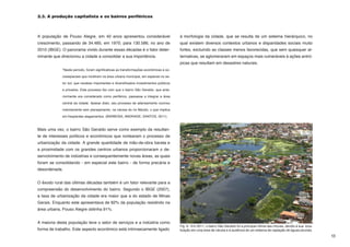 2.3. A produção capitalista e os bairros periféricos



A população de Pouso Alegre, em 40 anos apresentou considerável                         à morfologia da cidade, que se resulta de um sistema hierárquico, no
crescimento, passando de 34.485, em 1970, para 130.586, no ano de                       qual existem diversos contextos urbanos e disparidades sociais muito
2010 (IBGE). O panorama vivido durante essas décadas é o fator deter-                   fortes, excluindo as classes menos favorecidas, que sem quaisquer al-
minante que direcionou a cidade a consolidar a sua importância.                         ternativas, se aglomeraram em espaços mais vulneráveis à ações antró-
                                                                                        picas que resultam em desastres naturais.
             “Neste período, foram significativas as transformações econômicas e so-

             cioespaciais que incidiram na área urbana municipal, em especial no se-

             tor sul, que recebeu importantes e diversificados investimentos públicos

             e privados. Este processo fez com que o bairro São Geraldo, que ante-

             riormente era considerado como periférico, passasse a integrar a área

             central da cidade. Apesar disto, seu processo de adensamento ocorreu

             notoriamente sem planejamento, na várzea do rio Mandú, o que implica

             em freqüentes alagamentos. (BARBOSA; ANDRADE; SANTOS, 2011).



Mais uma vez, o bairro São Geraldo serve como exemplo da resultan-
te de interesses políticos e econômicos que nortearam o processo de
urbanização da cidade. A grande quantidade de mão-de-obra barata e
a proximidade com os grandes centros urbanos proporcionaram o de-
senvolvimento de indústrias e consequentemente novas áreas, as quais
foram se consolidando - em especial este bairro - de forma precária e
desordenada.


O êxodo rural das últimas décadas também é um fator relevante para a
compreensão do desenvolvimento do bairro. Segundo o IBGE (2007),
a taxa de urbanização da cidade era maior que a do estado de Minas
Gerais. Enquanto este apresentava de 82% da população residindo na
área urbana, Pouso Alegre obtinha 91%.


A maioria desta população teve o setor de serviços e a indústria como
                                                                                        Fig. 6 - Em 2011, o bairro São Geraldo foi a principal vítima das chuvas, devido à sua loca-
forma de trabalho. Este aspecto econômico está intrinsecamente ligado                   lização em uma área de várzea e à ausência de um sistema de captação de águas pluviais.
                                                                                                                                                                                       13
 