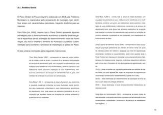 3.1. Análise Geral



O Plano Diretor de Pouso Alegre foi elaborado em 2008 pela Prefeitura                     Zona Mista 2 (ZM 2) - corresponde às áreas de média densidade, com

Municipal e é responsável pelo zoneamento do município e por identi-                      ocupação caracterizada por usos múltiplos como residências uni e multi-

ficar áreas com características peculiares, traçando diretrizes para as                   familiares, comércio, serviços e uso institucional, sendo possível a insta-

mesmas.                                                                                   lação de usos multifamiliares, institucionais, comerciais e de serviços de

                                                                                          atendimento local, onde devem ser aplicados parâmetros de ocupação

Para Silva [ca. 2009], mesmo que o Plano Diretor apresente algumas                        que impeçam o processo de adensamento para garantir as condições de

estratégias para o desenvolvimento econômico e obtenha diretrizes ge-                     conforto ambiental e qualidade de vida existentes, com impedimento de

rais e específicas para a promoção do desenvolvimento social de Pouso                     fracionamento de lotes;

Alegre, seu foco é ordenar o território do município e qualificar a admi-
nistração para coordenar o processo de implantação e gestão do Plano.                     Zona Especial de Interesse Social (ZEIS) - corresponde às áreas ocupa-

                                                                                          das por população pertencente aos estratos de menor renda nas quais

O área urbana é composta pelas seguintes macrozonas:                                      há interesse público em ordenar a ocupação, por meio de regularização

                                                                                          urbanística e fundiária ou reassentamento, assim como aquelas onde o

             “Zona Mista Central (ZMC) - corresponde às áreas do centro tradicio-         Poder Público tem interesse em implantar novos empreendimentos habi-

             nal da cidade, onde se situam o comércio e as atividades de prestação        tacionais de interesse social, segundo parâmetros específicos definidos

             de serviços de atendimento geral, com ocupação caracterizada por usos        pela Lei de Uso e Ocupação do Solo e programas de regularização, sen-

             múltiplos como residências uni e multifamiliares, comércio, serviços e uso   do:

             institucional, sendo possível a instalação de usos multifamiliares, insti-   ZEIS 1 - áreas ocupadas por população pertencente aos estratos de me-

             tucionais, comerciais e de serviços de atendimento local e geral, com        nor renda, as quais deverão ser objeto de programas de regularização

             medidas de contenção do processo de verticalização;                          urbanística e fundiária e/ou reassentamento, quando for o caso;

                                                                                          ZEIS 2 - áreas destinadas ao reassentamento de população em área de

             Zona Mista 1 (ZM 1) - corresponde às áreas urbanas em que predomina          risco ou em áreas de proteção ambiental;

             a ocupação residencial unifamiliar de baixa densidade, sendo permiti-        ZEIS 3 - áreas destinadas a novos empreendimentos habitacionais de

             dos usos residenciais unifamiliares e usos institucionais e econômicos       interesse social.

             de atendimento local, onde devem ser aplicados parâmetros de uso e

             ocupação que permitam manter as condições de conforto ambiental e            Zona Mista de Verticalização (ZMV) - corresponde às áreas mistas de

             qualidade de vida existentes;                                                alta densidade, onde serão permitidos processos de verticalização e usos

                                                                                          multifamiliares, institucionais, comerciais e de serviços de atendimento

                                                                                          local e geral (...).



                                                                                                                                                                        15
 