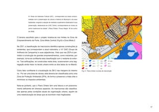 III. Áreas de Interesse Cultural (AIC) - correspondem às áreas compro-

             metidas com a preservação da cultura e história do Município e de seus

             habitantes, exigindo a adoção de medidas e parâmetros destinados à sua

             preservação, destacando-se a AIC Centro, correspondente ao núcleo do

             centro tradicional da cidade”. (Plano Diretor. Pouso Alegre. 30 de Junho

             de 2008).



O terreno escolhido para o projeto localiza-se nos limites na Zona de
Empreendimento de Porte, Zona Mista Central (Fig.8) e Zona Mista 2.


Na ZEP, a classificação da macrozona identifica apenas construções já
existentes, que correspondem a atual rodoviária, o 14° GAC (Grupo de
Artilharia de Campanha) e suas adjacências. Visto que nas ZEPs é per-
mitido a construção de grandes empreendimentos, como indústrias, por
exemplo, torna-se conflitante esta classificação com o restante do entor-
no. Tais edificações, se construídas nesta área, ocasionariam uma seg-
regação ainda maior no tecido urbano entre os dois lados do rio Mandú.


Outro fator conflitante é a localização da ZM 2 nas margens do mesmo                    Fig. 8 - Plano Diretor na área de intervenção
rio. Por ser uma área de várzea, esta deveria ser classificada como uma
Zona de Proteção Ambiental (ZPA), de forma a preservar a mata ciliar e
minimizar os impactos ambientais.


Nota-se portanto, que o Plano Diretor tem uma leitura e um posiciona-
mento deficiente em diversos aspectos. As macrozonas são classifica-
das apenas pelas condições atuais de organização urbana, aquém de
uma reestruturação de áreas que se econtram mais fragilizadas.




                                                                                                                                        17
 