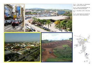 Fig. 9 - Zona Mista de Verticalização
                              (ZMV) - Centro de Pouso Alegre

                              Fig. 10 - Zona de Empreendimentos de
                              Porte (ZEP)- Rodoviária Municipal

                              Fig. 11 - Zona Mista 2 (ZM 2) - Bairro Fáti-
                              ma I

                              Fig. 12 - Zona Especial de Interesse So-
                              cial III (ZEIS 3) - Bairro Bandeirantes II




Fig. 9    Fig. 10




Fig. 11             Fig. 12

                                                                      18
 