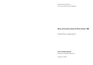 Universidade de São Paulo
Faculdade de Arquitetura e Urbanismo




Nova centralidade urbana em Pouso Alegre - MG



Trabalho Final de Graduação II




Igor T. Lombardi Almeida
Orientador: Fábio Mariz Gonçalves


Dezembro de 2012
 