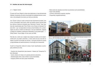 4.1. Análise da área de intervenção



4.1.1. Região Central                                                       - Maior parte das calçadas encontram-se precárias e sem acessibilidade;
                                                                            - Ruas muito estreitas;
O centro de Pouso Alegre é a área mais tradicional e a mais densamente      - Comércio ambulante ocupando calçadas;
habitada. Apresenta uma alta concentração de estabelecimentos comer-        - Frequentes congestionamentos.
ciais e de prestação de serviços por toda sua extensão.


A Av. Doutor Lisboa é o setor comercial mais importante da cidade, junto
à Rua Comendador José Garcia, além de também possuir grande parte
dos edifícios históricos tombados pelo Patrimônio Cultural. Suas qua-
dras são classificadas pelo Plano Diretor como Áreas de Interesse Cul-
tural (AIC) - que “correspondem às áreas comprometidas com a preser-
vação da cultura e história do Município e de seus habitantes, exigindo
a adoção de medidas e parâmetros destinados à sua preservação (...)”.
(Plano Diretor. Pouso Alegre. 30 de Junho de 2008)


Pelo fato de o centro ser a região mais antiga da cidade e ter se desen-    Fig. 17 - Teatro Municipal na Av. Dr. Lisboa. Inaugu- Fig. 18 - Antigo Fórum Municipal localizado no cen-
                                                                            rado em 1875, foi tombado pelo Patrimônio Cultural tro da cidade
volvido sem um projeto urbanístico, a maior parte de suas ruas são es-
treitas e de difícil locomoção de veículos, o que gera transtornos quanto
à disponibilidade de estacionamentos e locomoção dos transeuntes.


A partir de frequentes visitas em campo, foram classificados os princi-
pais problemas da área:


- Ausência de infraestrutura para atender o Sistema de Transporte Pú-
blico Municipal;
- Vazios urbanos em áreas com grande potencial urbanístico;
- Desarticulação entre a área central e suas proximidades;
- Espaços públicos de lazer quase inexistentes;


                                                                            Fig. 18 - Conservatório Municipal        Fig. 19 - Rua Comendador José Garcia

                                                                                                                                                                                 21
 