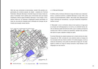 Além das ruas comerciais já mencionadas, existem três grandes con-                  4.1.2 Mercado Municipal
glomerados de comércio popular da cidade - arredores do Terminal
Rodoviário, Mercado Municipal e Avenida Duque de Caxias. Esses es-                  O edifício sofreu inúmeras reformas ao longo do tempo que o descarac-
paços, há décadas “eram cedidos para comerciantes sem que fossem                    terizou. Localiza-se próximo a Catedral Municipal e ocupa 100% uma
respeitados critérios legais”(Prefeitura Municipal. Pouso Alegre. 2012).            quadra de aproximadamente 1600m². Não existe área adequada para
Apenas neste ano, foi realizada a legalização dessas permissões, at-                carga e descarga de mercadorias, o que gera freqüentes congestiona-
ravés de uma série de licitações para a liberação de outorgas de per-               mentos no local.
missão para atuação nesses setores.
                                                                                    O “Mercadão”, como é conhecido, deixou de ser apenas um lugar para
                                                                                    as compras de hortifrutigranjeiros e se tornou um ambiente famoso de-
Fig. 20 - Mapa dos 3 conglomerados de comércio popular                              vido ao delicioso pastel de farinha de milho, que é o atrativo principal da
                                                                                    culinária local. Além do comércio de alimentos, também são encontra-
                                                                                    das lojas de roupas, calçados e artigos em geral.


                                                                                    O primeiro Mercado da cidade localizava-se no mesmo terreno do atual.
                                                                                    Inaugurado em 1895, consistia em uma cobertura sobre um espaço de
                                                                                    livre transição entre seu interior e exterior. Em ambos espaços, ocorria a
                                                                                    venda de mercadorias, como pode ser observado na figura 20. As adap-
                                                                                    tações no edifício ao longo do tempo tornaram-o mais fechado e sem
                                                                                    integração com seu entorno.




  1 - Mercado Municipal         2 - Av. Duque de Caxias   3 - Terminal Rodoviário

                                                                                                                                                                  23
 