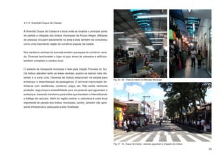 4.1.3. Avenida Duque de Caxias


A Avenida Duque de Caxias é o local onde se localiza o principal ponto
de partida e chegada dos ônibus municipais de Pouso Alegre. Milhares
de pessoas circulam diariamente na área e esta também se consolidou
como uma importante região do comércio popular da cidade.


Nos canteiros centrais da avenida existem quiosques de comércio varia-
do. Diversas lanchonetes e lojas no piso térreo de sobrados e edifícios-
também compõem o cenário local.


O sistema de transporte municipal é feito pela Viação Princesa do Sul.
Os ônibus atendem tanto as áreas centrais, quanto os bairros mais dis-
tantes e a zona rural. Dezenas de ônibus estacionam na sarjeta para
                                                                            Fig. 25 / 26 - Vista do interior do Mercado Municipal
embarque e desembarque de passageiros. O terminal improvisado de-
limita-se com residências, comércio, praça, etc. Não existe nenhuma
proteção, segurança e acessibilidade para as pessoas que aguardam o
embarque, trazendo transtorno para todos que transitam e intensificando
o tráfego de veículos. Além da região central, a rodoviária é outro local
importante de parada dos ônibus municipais, porém, também não apre-
senta infraestrutura adequada a esta finalidade.




                                                                            Fig. 27 - Av. Duque de Caxias - pessoas aguardam a chegada dos ônibus

                                                                                                                                                    25
 