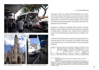 4.1.4. Terminal Rodoviário


                                                                                                  Inaugurado em 1991, foi o segundo Terminal Rodoviário a ser constru-
                                                                                                  ído em Pouso Alegre. Está localizado na área central entre a Avenida
                                                                                                  Levino Ribeiro do Couto e a Avenida Antônio Mariosa. Segundo o site da
                                                                                                  Prefeitura (2011), conta com 447 horários de partidas e circulam diaria-
                                                                                                  mente pelo terminal aproximadamente 7.500 pessoas, sendo que 2.300
                                                                                                  embarcam para outros destinos.


                                                                                                  Atualmente, 12 empresas de transporte coletivo operam no terminal:
                                                                                                  Gardênia, Cambuí, Bragança, Santa Terezinha, Santa Cruz, Mantiquei-
                                                                                                  ra, Pássaro Marron, Frota Nobre, 1001, Gontijo, Bel-Tour e Cometa. Há
                                                                                                  serviço 24 horas de lanchonetes, guarda-volumes, táxi, sanitários e far-
Fig. 28 - Av. Duque de Caxias - ponto de ônibus
                                                                                                  mácia.1


                                                                                                  O edifício do Terminal Rodoviário é composto por um pavimento térreo e
                                                                                                  ocupa uma área de 4.700 m². De acordo com o MITERP (1976)2, pode-
                                                                                                  ria ser classificado como um terminal de classe C, devido aos seguintes
                                                                                                  parâmetros:


                                                                                                   CLASSE        Número mé- N ú m e r o       Número de      Número de     N ú m e r o
                                                                                                                 dio de parti- máximo de      Platafor-      Plataformas   m á x i m o
                                                                                                                 das diárias   partidas si-   mas de em-     de desem-     possível
                                                                                                                               multâneas      barque         barque        de partidas
                                                                                                                                                                           diárias
                                                                                                   C             251 a 500      13 a 25       15 a 30        5 a 10        1004 a 2000



                                                                                                  1	        Informações retiradas do site http://www.pousoalegre.mg.gov.br/rodoviaria 	
                                                                                                  	         (Outubro 2011)
                                                                                                  2	        O MITERP - Manual de Implantação de Terminal Rodoviário de Passageiros - foi
                                                                                                  elaborado em 1976 com o objetivo de sistematizar uma metodologia para a implantação e
                                                                                                  elaboração de projetos de Terminais Rodoviários, classificando os terminais em diversas
                                                                                                  categorias. Apesar de alguma defasagem, ainda é utilizado para a construção de grandes
Fig. 29 - Igreja Sagrado Coração de Maria         Fig. 30 - Tráfego nas proximidades do Mercado   rodoviárias no país.
                                                                                                                                                                                            26
 