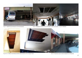 Fig. 31 - Plataformas de embarque do Terminal Rodoviário                            Fig. 32 - Instalações precárias e pouca iluminação no inteiro da rodoviária   Fig. 33 - Bilheterias




Fig. 34 / 35 - A falta de manutenção acarretou perda de parte do forro em alguns locais                                                  Fig. 36 - Improvisos no piso na área de despacho de mercadorias.

                                                                                                                                                                                                            27
 