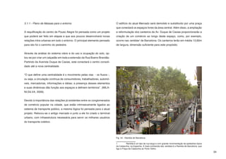 5.1.1 - Plano de Massas para o entorno                                     O edifício do atual Mercado será demolido e substituído por uma praça
                                                                           que conectará os espaços livres da área central. Além disso, a ampliação
A requlificação do centro de Pouso Alegre foi pensada como um projeto      e reformulação dos canteiros da Av. Duque de Caxias proporcionarão a
que poderá ser feito em etapas e que aos poucos desenvolverá novas         criação de um comércio ao longo deste espaço, como, por exemplo,
relações intra-urbanas em todo o entorno. O principal elemento pensado     ocorre nas ramblas1 de Barcelona. Os canteiros terão em média 13,60m
para isto foi o caminho do pedestre.                                       de largura, dimensão suficiente para este propósito.


Através da análise do sistema viário e do uso e ocupação do solo, op-
tou-se por criar um calçadão em toda a extensão da Rua Bueno Brandão.
Partindo da Avenida Duque de Caxias, este conectará o centro consoli-
dado até a nova centralidade.


“O que define uma centralidade é o movimento pelas vias - os fluxos -,
ou seja, a circulação contínua de consumidores, trabalhadores, automó-
veis, mercadorias, informações e idéias; a presença desses elementos
e suas dinâmicas dão função aos espaços e definem territórios”. (MILA-
NI;SILVA, 2009).


Devido à importância das relações já existentes entre os conglomerados
de comércio popular na cidade, que estão intrinsecamente ligados ao
sistema de transporte público, a mesma lógica foi pensada para o atual
projeto. Relocou-se o antigo mercado e junto a ele foi criado o terminal
urbano, com infraestrutura necessária para servir os milhares usuários
do transporte coletivo.




                                                                           Fig. 44 - Rambla de Barcelona

                                                                           1	         Rambla é um tipo de rua larga e com grande movimentação de pedestres típica
                                                                           da Catalunha, na Espanha. A mais conhecida das ramblas é a Rambla de Barcelona, que
                                                                           liga a Praça da Catalunha ao Porto Velho.
                                                                                                                                                                    34
 