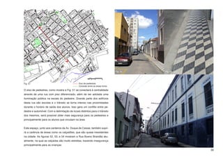 Fig. 52   Fig. 53




Fig. 51                                        Eixo de pedestres
                                               Conexão entre as áreas livres
O eixo de pedestres, como mostra a Fig. 51 se conectará à centralidade
através de uma rua com piso diferenciado, além de ser adotada uma
iluminação pública na escala do pedestre. Grande parte dos edifícios
desta rua são escolas e o trânsito se torna intenso nas proximidades
durante o horário de saída dos alunos. Isso gera um conflito entre pe-
destre e automóvel. Com a delimitação de locais distintos para o trânsito
dos mesmos, será possível obter mais segurança para os pedestres e
principalmente para os alunos que circulam na área.


Este espaço, junto aos canteiros da Av. Duque de Caixas, também supri-
rá a carência de áreas como os calçadões, que são quase inexistentes
na cidade. As figuras 52, 53, e 54 mostram a Rua Bueno Brandão atu-
almente, na qual as calçadas são muito estreitas, trazendo insegurança
principalmente para as crianças.                                               Fig. 54

                                                                                                   39
 