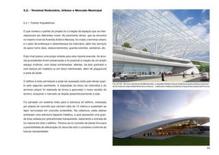 5.2. - Terminal Rodoviário, Urbano e Mercado Municipal



5.2.1. Partido Arquitetônico


O que norteou o partido do projeto foi a criação de espaços que se inter-
relacionam em diferentes níveis. No pavimento térreo, que se encontra
no mesmo nível da Avenida Antônio Mariosa, foi criado o terminal urbano
e o setor de embarque e desembarque da rodoviária, além dos serviços
de apoio como táxis, estacionamentos, guarda-volumes, sanitários, etc.


Este nível possui uma praça voltada para esta mesma avenida. As árvo-
res já existentes foram preservadas e foi possível a criação de um amplo
espaço multiuso, com áreas sombreadas, abertas, de piso gramado e
com textura em madeira ou em bloco intertravado, além de playground
e pista da skate.


O edifício é todo perméavel e pode ser acessado tanto pelo térreo quan-
                                                                             Fig. 64 / 65 - No novo Aeroporto de Montevidéu, o arquiteto Rafael Vignoli enfatiza as áreas públicas exploran-
to pelo segundo pavimento. A disposição do bloco da rodoviária e do          do ao máximo o aproveitamento de luz natural. A estrutura metálica sustenta uma grande cobertura em curva
terminal urbano foi realizada de forma a aproveitar o maior sentido do
terreno, enquanto o mercado se dispõe perperdicularmente a este.


Foi pensado um sistema misto para a estrutura do edifício, modulada
por pilares de concreto que vencem vãos de 15 metros e sustentam as
lajes nervuradas em concreto protendido. Na cobertura, estes pilares
embasam uma estrutura espacial metálica, a qual apresenta uma gran-
de área vedada por policarbonato transparente, explorando a entrada de
luz natural em todo o edifício. Pensou-se no conceito de planta livre para
a possíbilidade de alteraração do layout de todo o complexo conforme às
futuras necessidades.




                                                                                                                                                                                        43
 