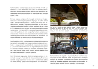 Telhas metálicas na cor cinza escuro vedam o volume do mercado que
se destaca e o torna diferenciado. Para o bloco dos terminais, o fecha-
mento será feito por painéis de chapa perfurada, que devido à sua per-
meabilidade, transformarão o edifício em uma grande caixa iluminada
durante à noite.


Em todas as partes será possível a integração com o entorno. Uma pas-
sarela será o elemento principal desta integração: ela partirá do final
da Rua Bueno Brandão e permeará o complexo pelo terceiro piso, ras-
gando o bloco principal e conectando-o diretamente ao novo parque.
Vilanova Artigas também utiliza no Terminal Rodoviário de Jaú (Fig. 66
                                                                           Fig. 66 / 67 - Situada em área central da cidade, o projeto aproveita inteli-
e 67) uma passarela como elemento de conexão entre o edifício e duas       gentemente a diferença de 6m nas cotas entre duas ruas paralelas, volta-
ruas paralelas. Para Hazan (2007) a passarela é responsável por costu-     das para praças, para organizar os acessos e percursos realizados interna-
                                                                           mente por meio de rampas, permitindo a passagem livre de pedestres, sem
rar as fraturas urbanas, ou seja, espaços fragmentados que podem ser       interferência com as plataformas de ônibus situadas em cota de altura intermediária.

reestruturados criando-se novas espacialidades, tornando mais sólidas
as intervenções realizadas nos espaços públicos de importância, que
consequentemente, se relacionarão com os espaços marginais.


Para Borja e Muxí (2003), a passarela enquanto espaço público siginifica
oportunidade de ocupação de um espaço residual entre o que está cons-
truído e o espaço viário. A requalificação da área através de um projeto
que preza pela continuidade do percurso do pedestre e oferece espaços
que priorizam a relações humanas, os encontros, as atividades cotidia-
nas é uma opção de projeto urbano que gera espaços de transição de
uso coletivo que respeitam o direito de cidadania.


Com 10 metros de largura, ela não funcionará apenas como um ele-           Com a existência do calçadão e da passarela, ficará mais fácil a loco-
mento de passagem, mas também de diversas atividades. Pretende-se          moção para as áreas centrais da cidade. As figuras a seguir são alguns
com este espaço proporcionar um local para o acontecimento da feira        exemplos de passarelas que admitem usos variados. Ao contrário da
dos dias de domingo, que já ocorre nas adjacências da atual rodoviária.    maioria das passarelas existentes, elas compõem um novo cenário, tor-
                                                                           nando-se lugares de estar, comércio, passagem, e contemplação.

                                                                                                                                                                  44
 